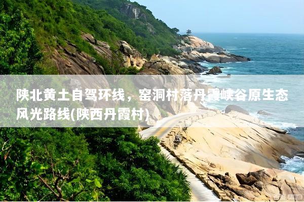 陕北黄土自驾环线，窑洞村落丹霞峡谷原生态风光路线(陕西丹霞村)