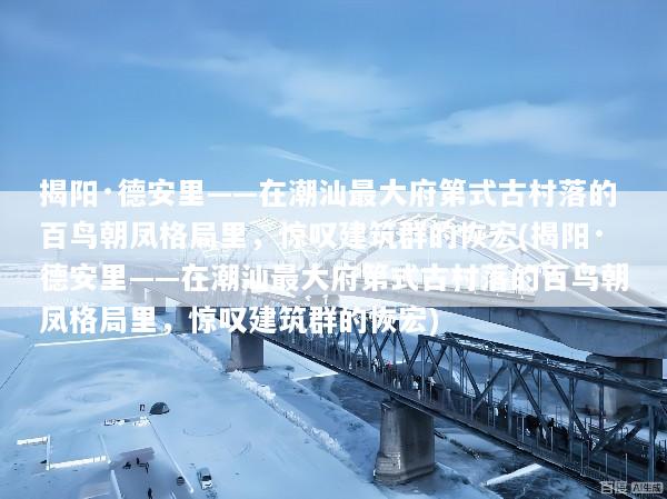 揭阳·德安里——在潮汕最大府第式古村落的百鸟朝凤格局里，惊叹建筑群的恢宏(揭阳·德安里——在潮汕最大府第式古村落的百鸟朝凤格局里，惊叹建筑群的恢宏)