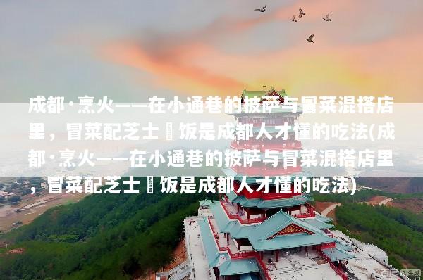 成都·烹火——在小通巷的披萨与冒菜混搭店里，冒菜配芝士焗饭是成都人才懂的吃法(成都·烹火——在小通巷的披萨与冒菜混搭店里，冒菜配芝士焗饭是成都人才懂的吃法)