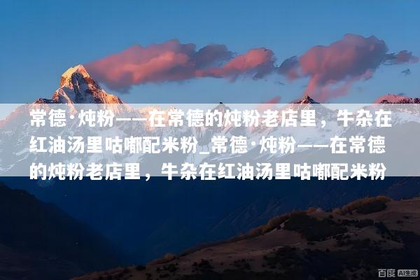 常德·炖粉——在常德的炖粉老店里，牛杂在红油汤里咕嘟配米粉_常德·炖粉——在常德的炖粉老店里，牛杂在红油汤里咕嘟配米粉