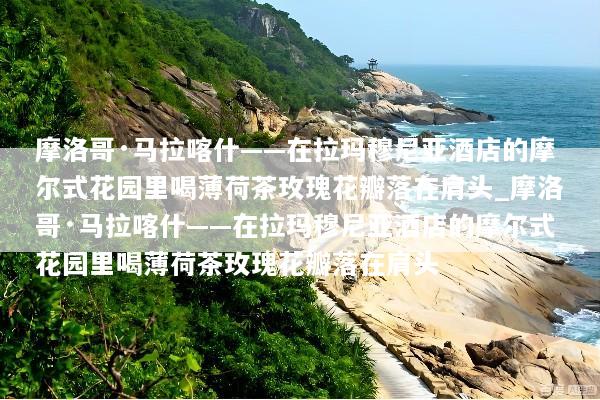 摩洛哥·马拉喀什——在拉玛穆尼亚酒店的摩尔式花园里喝薄荷茶玫瑰花瓣落在肩头_摩洛哥·马拉喀什——在拉玛穆尼亚酒店的摩尔式花园里喝薄荷茶玫瑰花瓣落在肩头