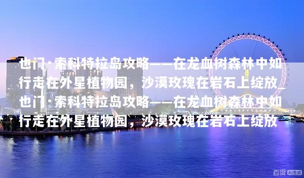 也门·索科特拉岛攻略——在龙血树森林中如行走在外星植物园，沙漠玫瑰在岩石上绽放_也门·索科特拉岛攻略——在龙血树森林中如行走在外星植物园，沙漠玫瑰在岩石上绽放