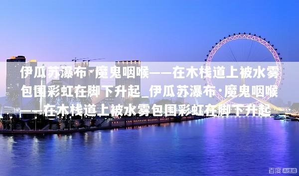 伊瓜苏瀑布·魔鬼咽喉——在木栈道上被水雾包围彩虹在脚下升起_伊瓜苏瀑布·魔鬼咽喉——在木栈道上被水雾包围彩虹在脚下升起