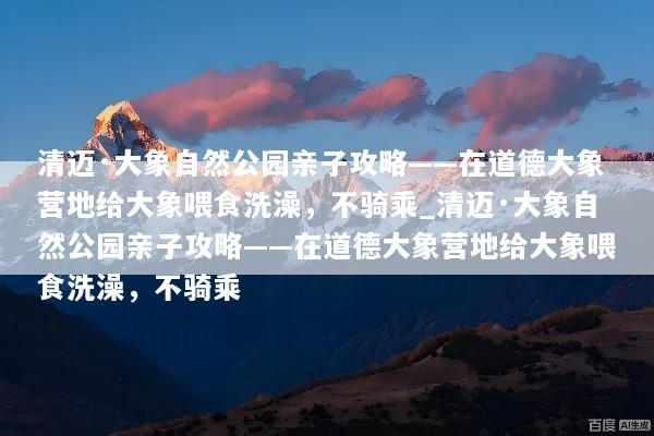 清迈·大象自然公园亲子攻略——在道德大象营地给大象喂食洗澡，不骑乘_清迈·大象自然公园亲子攻略——在道德大象营地给大象喂食洗澡，不骑乘