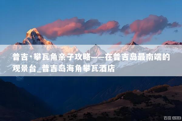 普吉·攀瓦角亲子攻略——在普吉岛最南端的观景台_普吉岛海角攀瓦酒店
