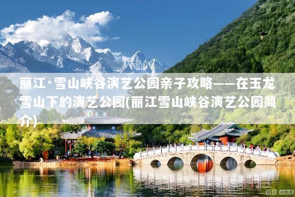 丽江·雪山峡谷演艺公园亲子攻略——在玉龙雪山下的演艺公园(丽江雪山峡谷演艺公园简介)