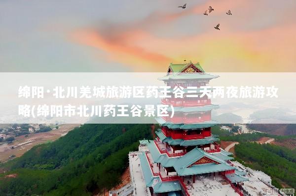 绵阳·北川羌城旅游区药王谷三天两夜旅游攻略(绵阳市北川药王谷景区)
