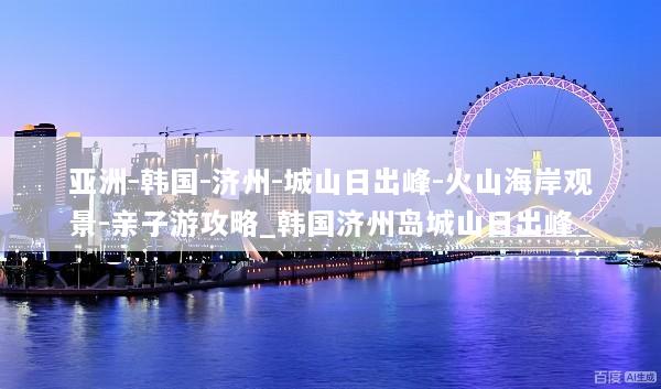 亚洲-韩国-济州-城山日出峰-火山海岸观景-亲子游攻略_韩国济州岛城山日出峰