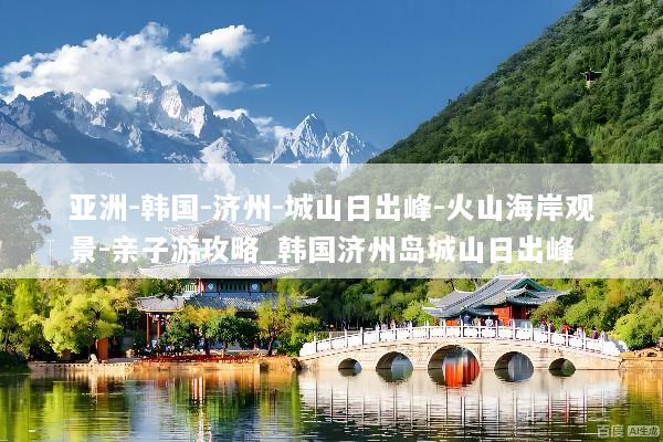 亚洲-韩国-济州-城山日出峰-火山海岸观景-亲子游攻略_韩国济州岛城山日出峰