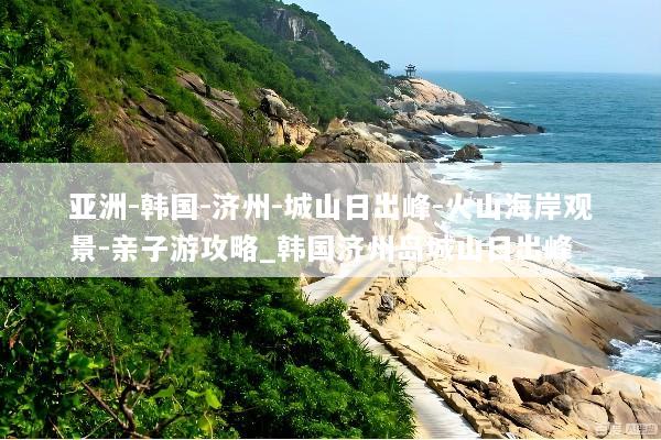 亚洲-韩国-济州-城山日出峰-火山海岸观景-亲子游攻略_韩国济州岛城山日出峰