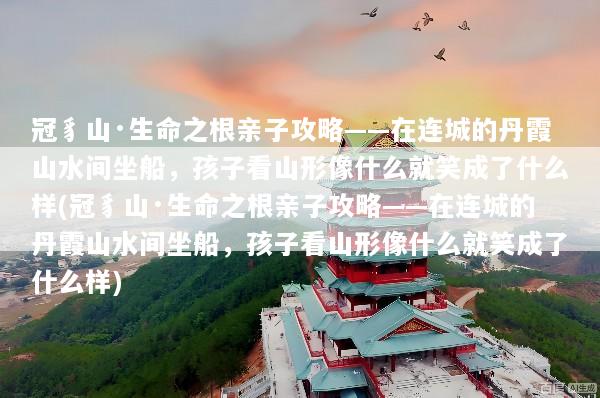 冠豸山·生命之根亲子攻略——在连城的丹霞山水间坐船，孩子看山形像什么就笑成了什么样(冠豸山·生命之根亲子攻略——在连城的丹霞山水间坐船，孩子看山形像什么就笑成了什么样)