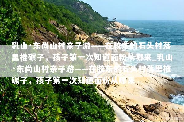 乳山·东尚山村亲子游——在胶东的石头村落里推碾子，孩子第一次知道面粉从哪来_乳山·东尚山村亲子游——在胶东的石头村落里推碾子，孩子第一次知道面粉从哪来