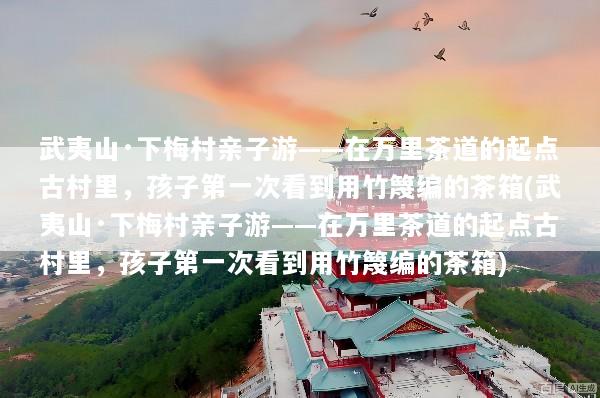 武夷山·下梅村亲子游——在万里茶道的起点古村里，孩子第一次看到用竹篾编的茶箱(武夷山·下梅村亲子游——在万里茶道的起点古村里，孩子第一次看到用竹篾编的茶箱)