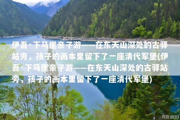 伊吾·下马崖亲子游——在东天山深处的古驿站旁，孩子的画本里留下了一座清代军堡(伊吾·下马崖亲子游——在东天山深处的古驿站旁，孩子的画本里留下了一座清代军堡)