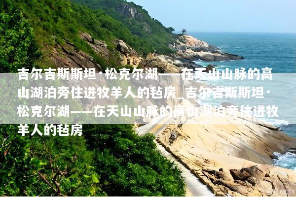 吉尔吉斯斯坦·松克尔湖——在天山山脉的高山湖泊旁住进牧羊人的毡房_吉尔吉斯斯坦·松克尔湖——在天山山脉的高山湖泊旁住进牧羊人的毡房